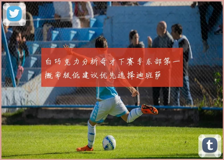 白巧克力分析奇才下赛季东部第一概率极低建议优先选择迪班萨