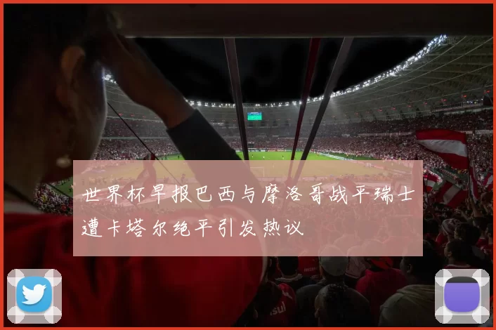 世界杯早报巴西与摩洛哥战平瑞士遭卡塔尔绝平引发热议