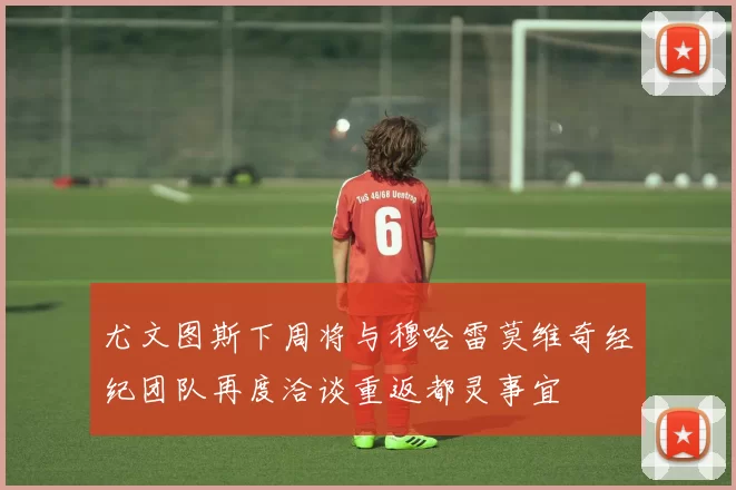 尤文图斯下周将与穆哈雷莫维奇经纪团队再度洽谈重返都灵事宜