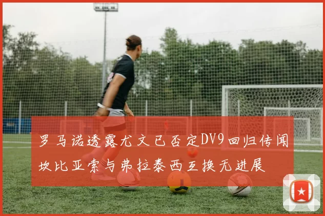 罗马诺透露尤文已否定DV9回归传闻坎比亚索与弗拉泰西互换无进展
